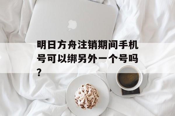 明日方舟注销期间手机号可以绑另外一个号吗？