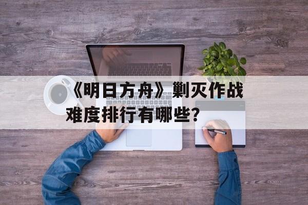 《明日方舟》剿灭作战难度排行有哪些？