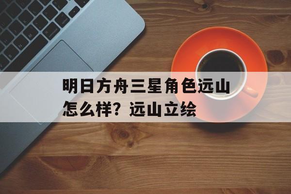 明日方舟三星角色远山怎么样？远山立绘