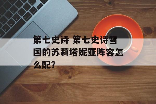 第七史诗 第七史诗雪国的苏莉塔妮亚阵容怎么配？